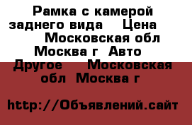 Рамка с камерой заднего вида. › Цена ­ 1 490 - Московская обл., Москва г. Авто » Другое   . Московская обл.,Москва г.